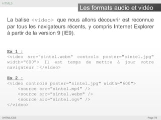 HTML5

Les formats audio et vidéo
La balise <video> que nous allons découvrir est reconnue
par tous les navigateurs récents, y compris Internet Explorer
à partir de la version 9 (IE9).
Ex 1 :
<video src="sintel.webm" controls poster="sintel.jpg"
width="600"> Il est temps de mettre à jour votre
navigateur !</video>
Ex 2 :
<video controls poster="sintel.jpg" width="600">
<source src="sintel.mp4" />
<source src="sintel.webm" />
<source src="sintel.ogv" />
</video>
XHTML/CSS

Page 78

 