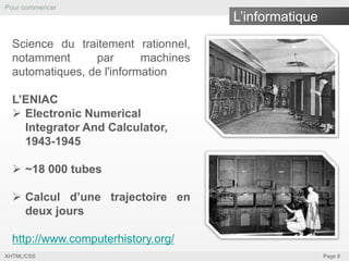 Pour commencer

L’informatique

Science du traitement rationnel,
notamment
par
machines
automatiques, de l'information
L’ENIAC
 Electronic Numerical
Integrator And Calculator,
1943-1945

 ~18 000 tubes
 Calcul d’une trajectoire en
deux jours
http://www.computerhistory.org/
XHTML/CSS

Page 8

 