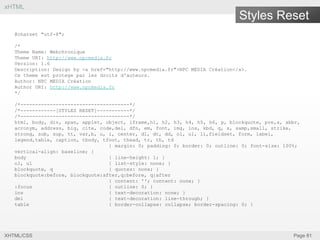 xHTML

Styles Reset
@charset "utf-8";
/*
Theme Name: Webchronique
Theme URI: http://www.npcmedia.fr
Version: 1.6
Description: Design by <a href="http://www.npcmedia.fr">NPC MEDIA Création</a>.
Ce theme est protege par les droits d'auteurs.
Author: NPC MEDIA Création
Author URI: http://www.npcmedia.fr
*/
/*-------------------------------------*/
/*------------[STYLES RESET]-----------*/
/*-------------------------------------*/
html, body, div, span, applet, object, iframe,h1, h2, h3, h4, h5, h6, p, blockquote, pre,a, abbr,
acronym, address, big, cite, code,del, dfn, em, font, img, ins, kbd, q, s, samp,small, strike,
strong, sub, sup, tt, var,b, u, i, center, dl, dt, dd, ol, ul, li,fieldset, form, label,
legend,table, caption, tbody, tfoot, thead, tr, th, td
{ margin: 0; padding: 0; border: 0; outline: 0; font-size: 100%;
vertical-align: baseline; }
body
{ line-height: 1; }
ol, ul
{ list-style: none; }
blockquote, q
{ quotes: none; }
blockquote:before, blockquote:after,q:before, q:after
{ content: ''; content: none; }
:focus
{ outline: 0; }
ins
{ text-decoration: none; }
del
{ text-decoration: line-through; }
table
{ border-collapse: collapse; border-spacing: 0; }

XHTML/CSS

Page 81

 