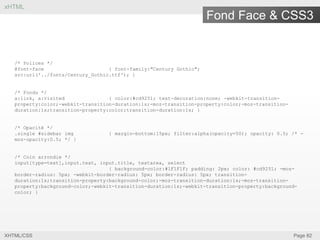 xHTML

Fond Face & CSS3

/* Polices */
@font-face
{ font-family:"Century Gothic";
src:url('../fonts/Century_Gothic.ttf'); }

/* Fondu */
a:link, a:visited
{ color:#cd9251; text-decoration:none; -webkit-transitionproperty:color;-webkit-transition-duration:1s;-moz-transition-property:color;-moz-transitionduration:1s;transition-property:color;transition-duration:1s; }

/* Opacité */
.single #sidebar img
moz-opacity:0.5; */ }

{ margin-bottom:15px; filter:alpha(opacity=50); opacity: 0.5; /* -

/* Coin arrondie */
input[type=text],input.text, input.title, textarea, select
{ background-color:#1F1F1F; padding: 2px; color: #cd9251; -mozborder-radius: 5px; -webkit-border-radius: 5px; border-radius: 5px; transitionduration:1s;transition-property:background-color;-moz-transition-duration:1s;-moz-transitionproperty:background-color;-webkit-transition-duration:1s;-webkit-transition-property:backgroundcolor; }

XHTML/CSS

Page 82

 