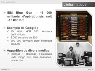 Pour commencer

L’informatique

 IBM Blue Gen : 46 000
milliards d'opérations/s soit
~15 000 PC
 Exemple de Google :
 25 sites, 450 000 serveurs
(estimation)
 8 000 serveurs en 2001
 200 000 serveurs pour Microsoft
en 2006

 Apparition de divers médias
 Internet : affichage d’éléments
texte, image, son, liens, animation,
interaction

XHTML/CSS

Page 9

 