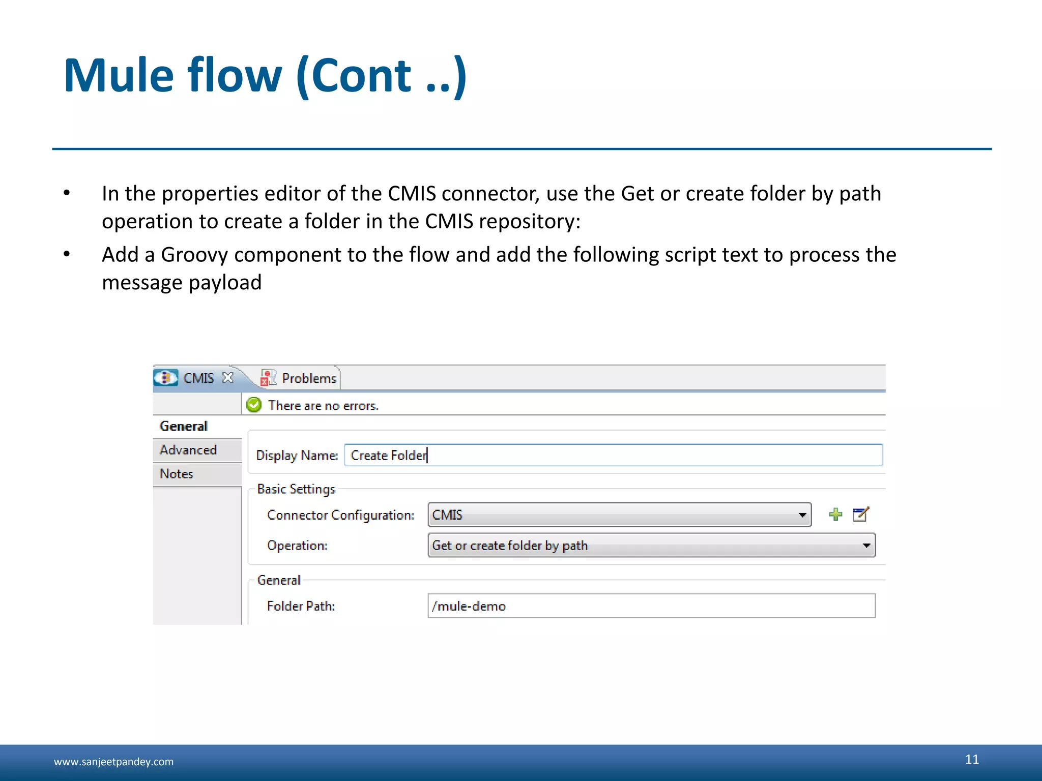 www.sanjeetpandey.com
Mule flow (Cont ..)
• In the properties editor of the CMIS connector, use the Get or create folder by path
operation to create a folder in the CMIS repository:
• Add a Groovy component to the flow and add the following script text to process the
message payload
11
 