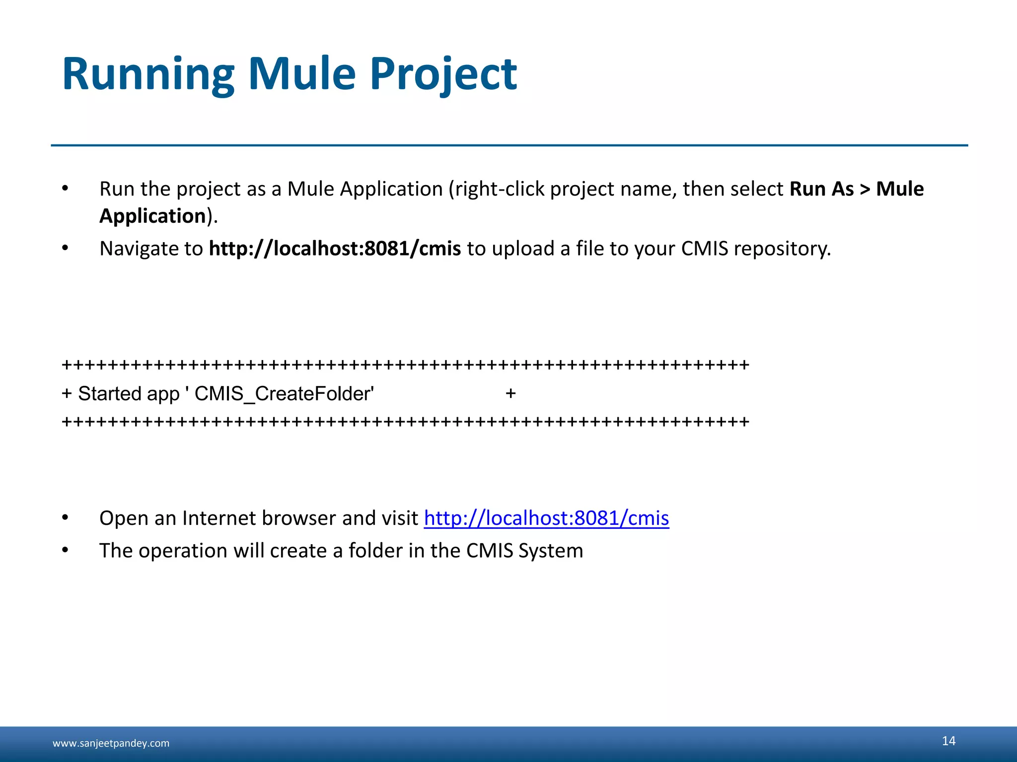 www.sanjeetpandey.com
Running Mule Project
• Run the project as a Mule Application (right-click project name, then select Run As > Mule
Application).
• Navigate to http://localhost:8081/cmis to upload a file to your CMIS repository.
++++++++++++++++++++++++++++++++++++++++++++++++++++++++++++
+ Started app ' CMIS_CreateFolder' +
++++++++++++++++++++++++++++++++++++++++++++++++++++++++++++
• Open an Internet browser and visit http://localhost:8081/cmis
• The operation will create a folder in the CMIS System
14
 