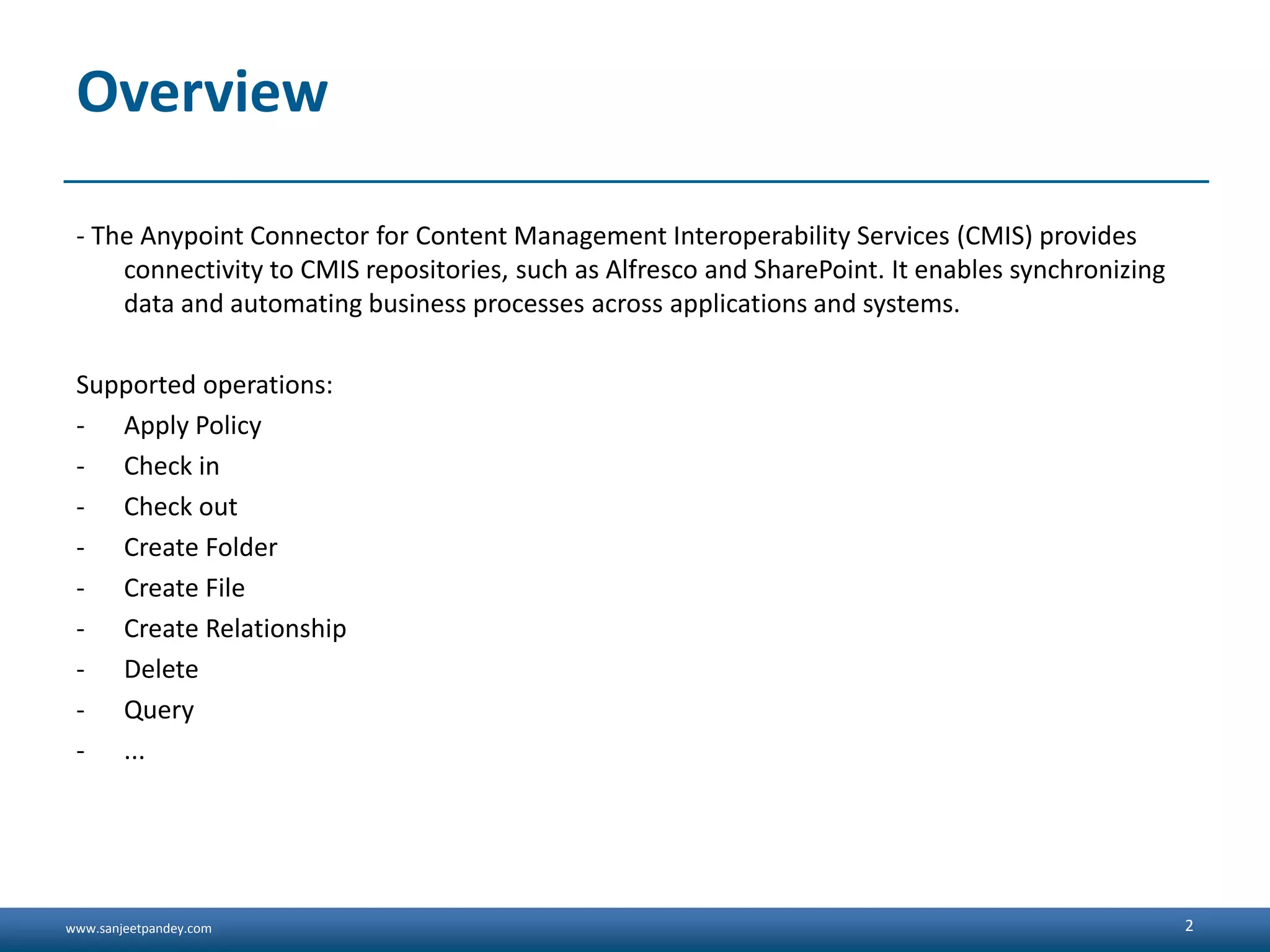 www.sanjeetpandey.com
Overview
- The Anypoint Connector for Content Management Interoperability Services (CMIS) provides
connectivity to CMIS repositories, such as Alfresco and SharePoint. It enables synchronizing
data and automating business processes across applications and systems.
Supported operations:
- Apply Policy
- Check in
- Check out
- Create Folder
- Create File
- Create Relationship
- Delete
- Query
- ...
2
 