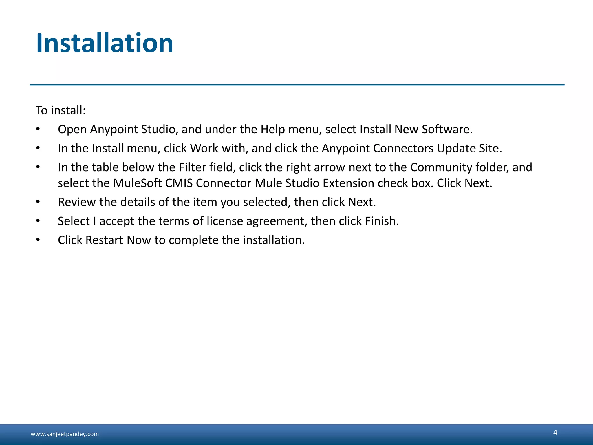 www.sanjeetpandey.com
Installation
To install:
• Open Anypoint Studio, and under the Help menu, select Install New Software.
• In the Install menu, click Work with, and click the Anypoint Connectors Update Site.
• In the table below the Filter field, click the right arrow next to the Community folder, and
select the MuleSoft CMIS Connector Mule Studio Extension check box. Click Next.
• Review the details of the item you selected, then click Next.
• Select I accept the terms of license agreement, then click Finish.
• Click Restart Now to complete the installation.
4
 
