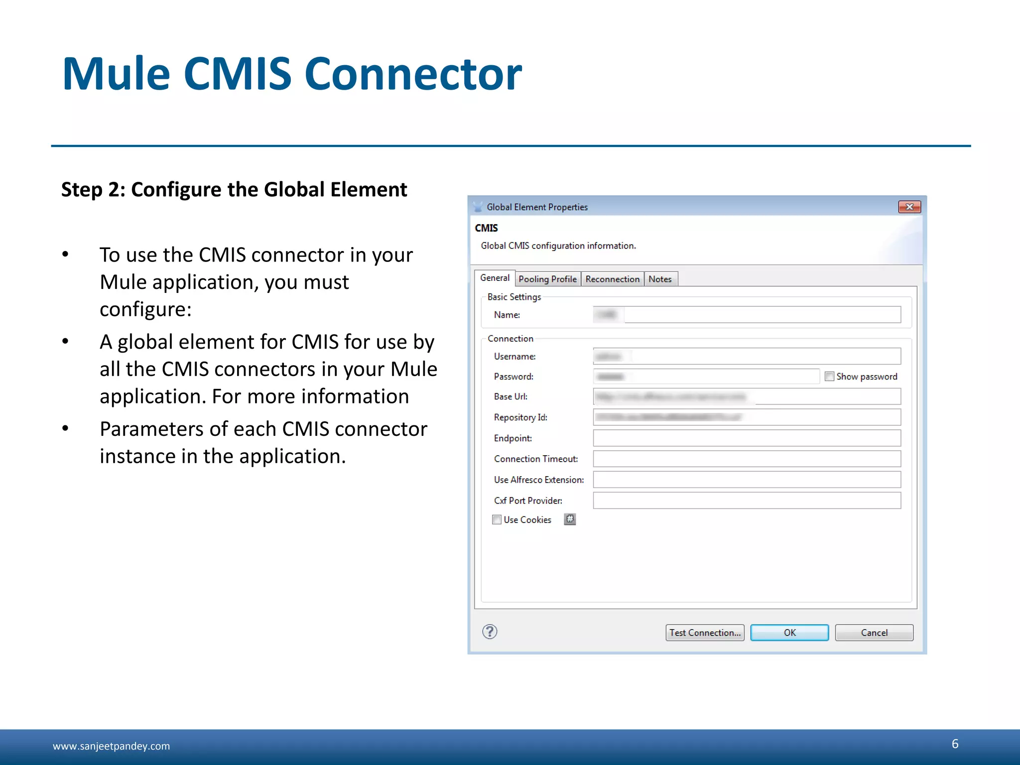 www.sanjeetpandey.com
Mule CMIS Connector
Step 2: Configure the Global Element
• To use the CMIS connector in your
Mule application, you must
configure:
• A global element for CMIS for use by
all the CMIS connectors in your Mule
application. For more information
• Parameters of each CMIS connector
instance in the application.
6
 