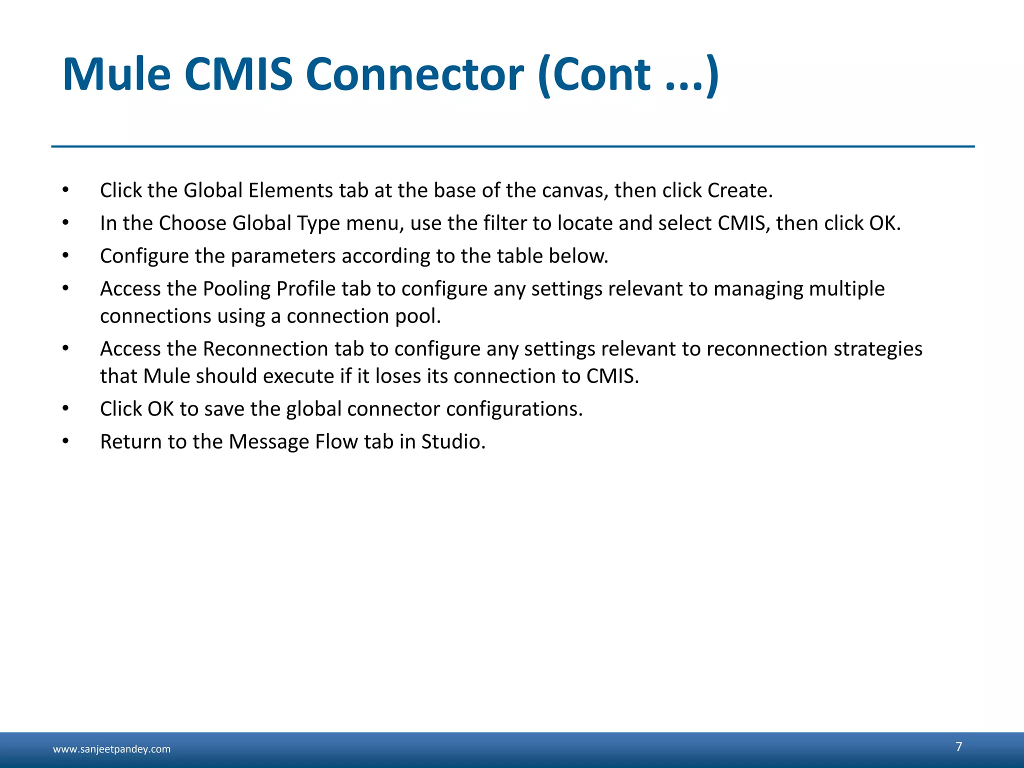 www.sanjeetpandey.com
Mule CMIS Connector (Cont ...)
• Click the Global Elements tab at the base of the canvas, then click Create.
• In the Choose Global Type menu, use the filter to locate and select CMIS, then click OK.
• Configure the parameters according to the table below.
• Access the Pooling Profile tab to configure any settings relevant to managing multiple
connections using a connection pool.
• Access the Reconnection tab to configure any settings relevant to reconnection strategies
that Mule should execute if it loses its connection to CMIS.
• Click OK to save the global connector configurations.
• Return to the Message Flow tab in Studio.
7
 