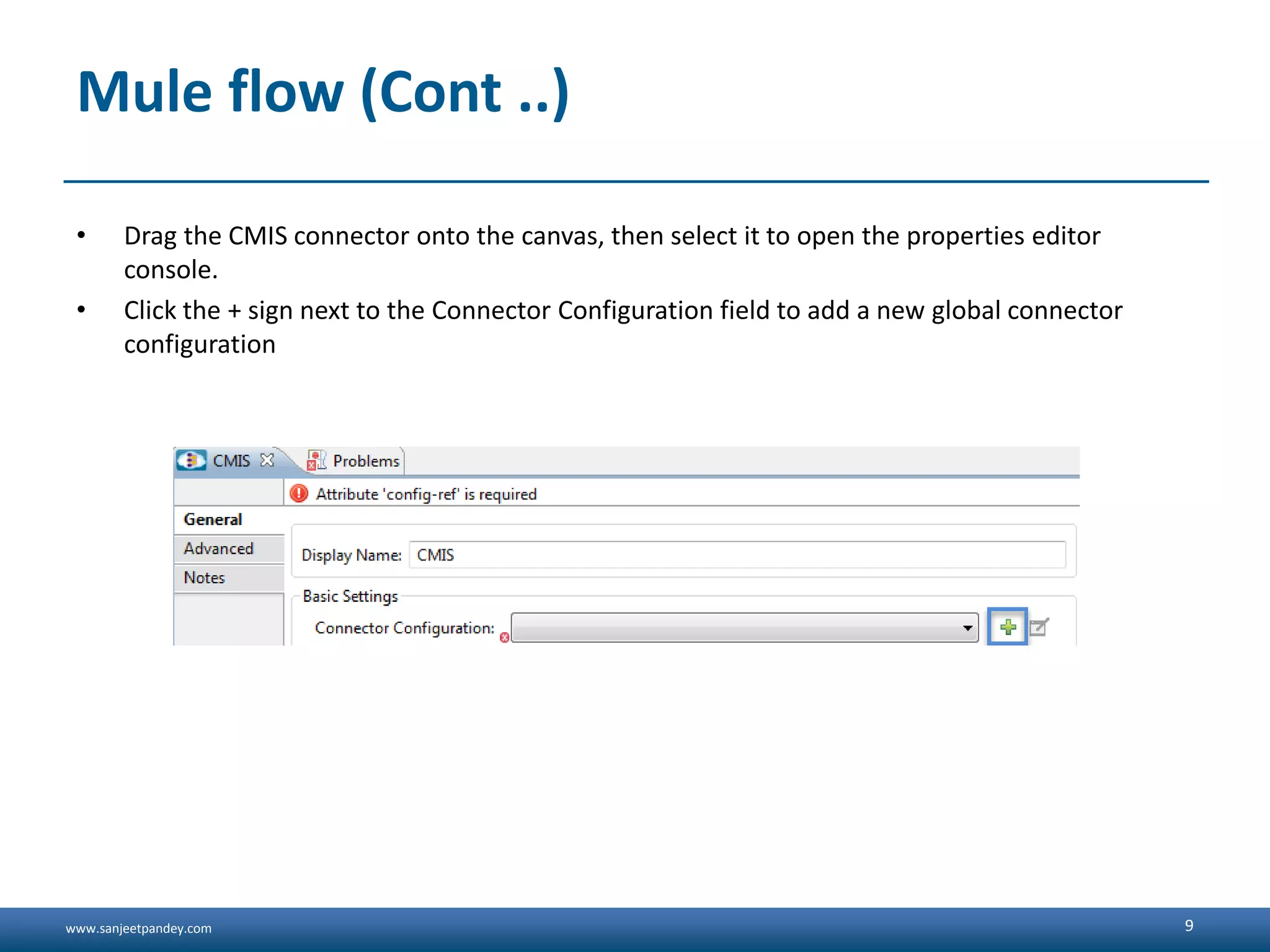 www.sanjeetpandey.com
Mule flow (Cont ..)
• Drag the CMIS connector onto the canvas, then select it to open the properties editor
console.
• Click the + sign next to the Connector Configuration field to add a new global connector
configuration
9
 