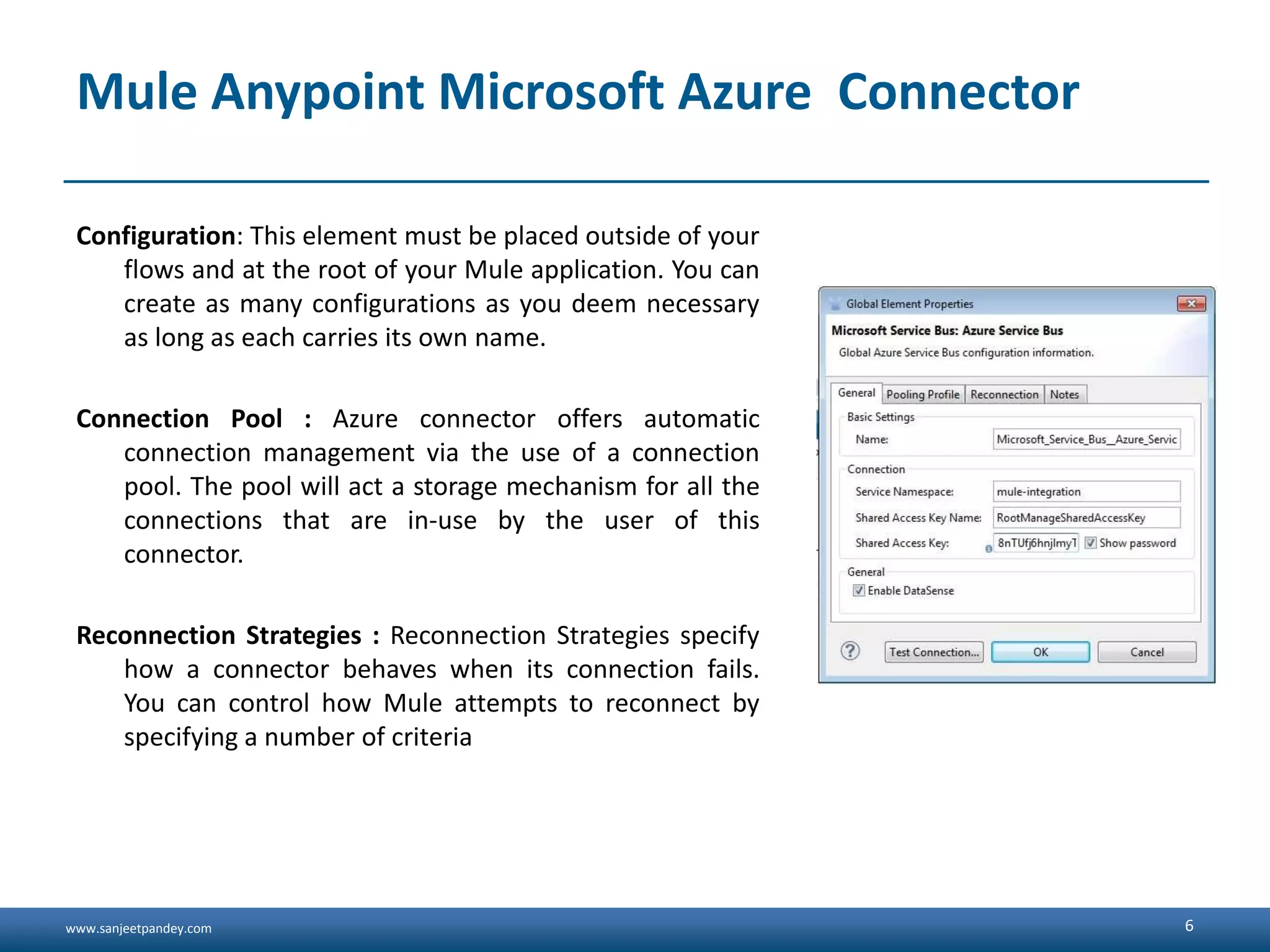 www.sanjeetpandey.com
Mule Anypoint Microsoft Azure Connector
Configuration: This element must be placed outside of your
flows and at the root of your Mule application. You can
create as many configurations as you deem necessary
as long as each carries its own name.
Connection Pool : Azure connector offers automatic
connection management via the use of a connection
pool. The pool will act a storage mechanism for all the
connections that are in-use by the user of this
connector.
Reconnection Strategies : Reconnection Strategies specify
how a connector behaves when its connection fails.
You can control how Mule attempts to reconnect by
specifying a number of criteria
6
 