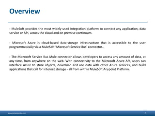 www.sanjeetpandey.com
Overview
- MuleSoft provides the most widely used integration platform to connect any application, data
service or API, across the cloud and on-premise continuum.
- Microsoft Azure is cloud-based data-storage infrastructure that is accessible to the user
programmatically via a MuleSoft ‘Microsoft Service Bus’ connector..
- The Microsoft Service Bus Mule connector allows developers to access any amount of data, at
any time, from anywhere on the web. With connectivity to the Microsoft Azure API, users can
interface Azure to store objects, download and use data with other Azure services, and build
applications that call for internet storage - all from within MuleSoft Anypoint Platform.
2
 