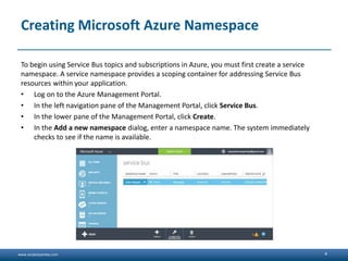 www.sanjeetpandey.com
Creating Microsoft Azure Namespace
To begin using Service Bus topics and subscriptions in Azure, you must first create a service
namespace. A service namespace provides a scoping container for addressing Service Bus
resources within your application.
• Log on to the Azure Management Portal.
• In the left navigation pane of the Management Portal, click Service Bus.
• In the lower pane of the Management Portal, click Create.
• In the Add a new namespace dialog, enter a namespace name. The system immediately
checks to see if the name is available.
4
 