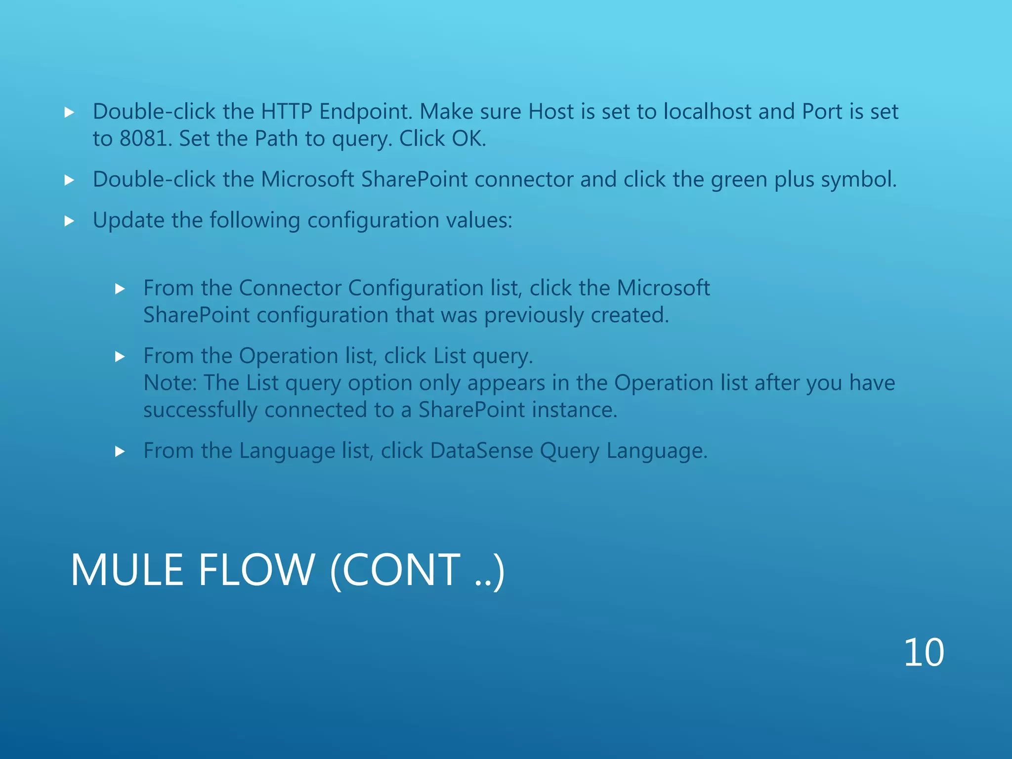MULE FLOW (CONT ..)
 Double-click the HTTP Endpoint. Make sure Host is set to localhost and Port is set
to 8081. Set the Path to query. Click OK.
 Double-click the Microsoft SharePoint connector and click the green plus symbol.
 Update the following configuration values:
 From the Connector Configuration list, click the Microsoft
SharePoint configuration that was previously created.
 From the Operation list, click List query.
Note: The List query option only appears in the Operation list after you have
successfully connected to a SharePoint instance.
 From the Language list, click DataSense Query Language.
10
 