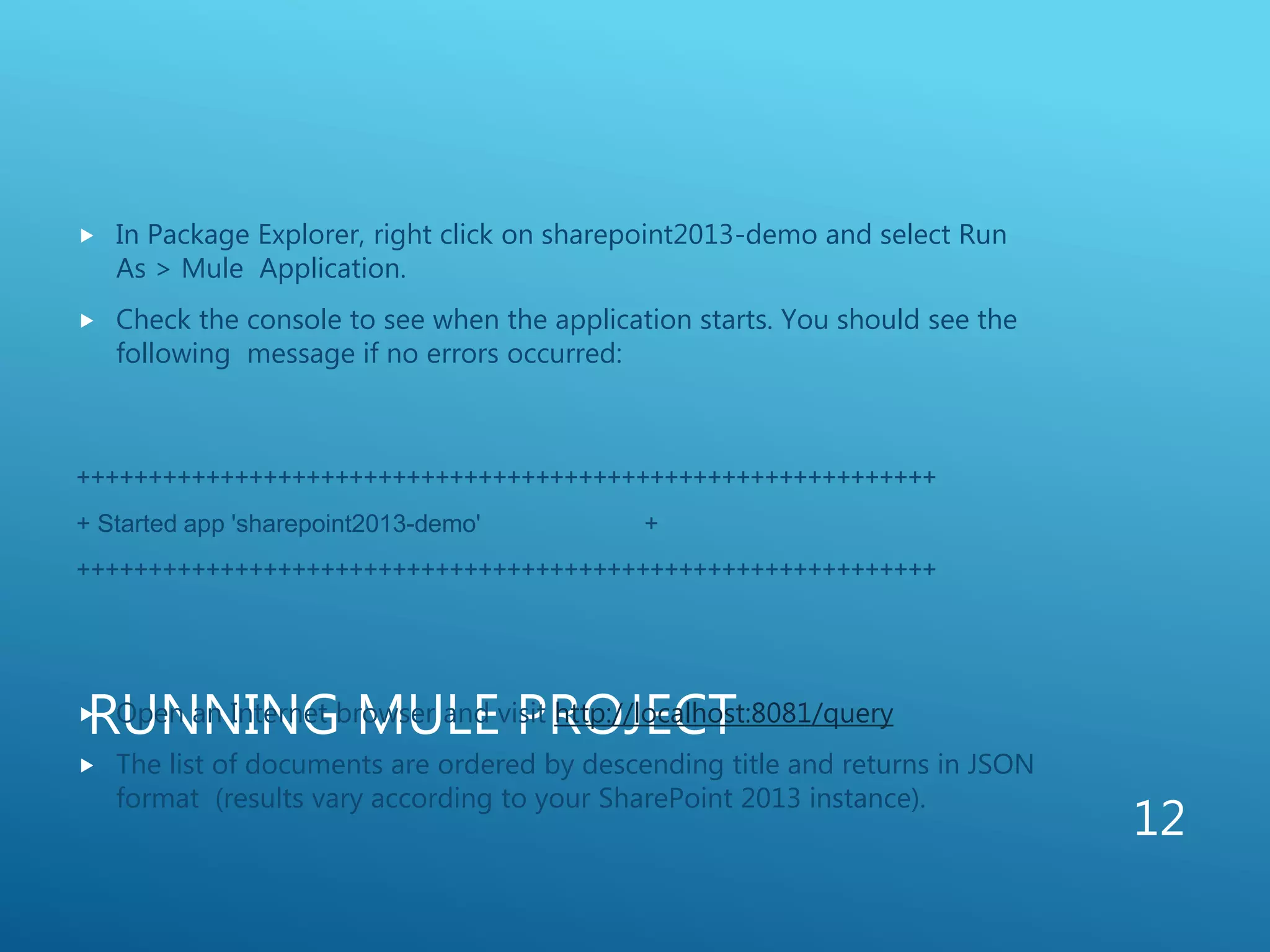 RUNNING MULE PROJECT
 In Package Explorer, right click on sharepoint2013-demo and select Run
As > Mule Application.
 Check the console to see when the application starts. You should see the
following message if no errors occurred:
++++++++++++++++++++++++++++++++++++++++++++++++++++++++++++
+ Started app 'sharepoint2013-demo' +
++++++++++++++++++++++++++++++++++++++++++++++++++++++++++++
 Open an Internet browser and visit http://localhost:8081/query
 The list of documents are ordered by descending title and returns in JSON
format (results vary according to your SharePoint 2013 instance).
12
 
