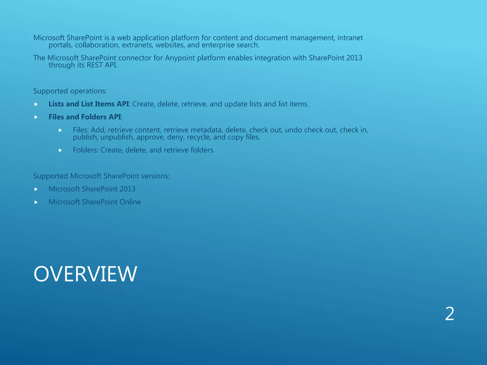 OVERVIEW
Microsoft SharePoint is a web application platform for content and document management, intranet
portals, collaboration, extranets, websites, and enterprise search.
The Microsoft SharePoint connector for Anypoint platform enables integration with SharePoint 2013
through its REST API.
Supported operations:
 Lists and List Items API: Create, delete, retrieve, and update lists and list items.
 Files and Folders API:
 Files: Add, retrieve content, retrieve metadata, delete, check out, undo check out, check in,
publish, unpublish, approve, deny, recycle, and copy files.
 Folders: Create, delete, and retrieve folders.
Supported Microsoft SharePoint versions:
 Microsoft SharePoint 2013
 Microsoft SharePoint Online
2
 