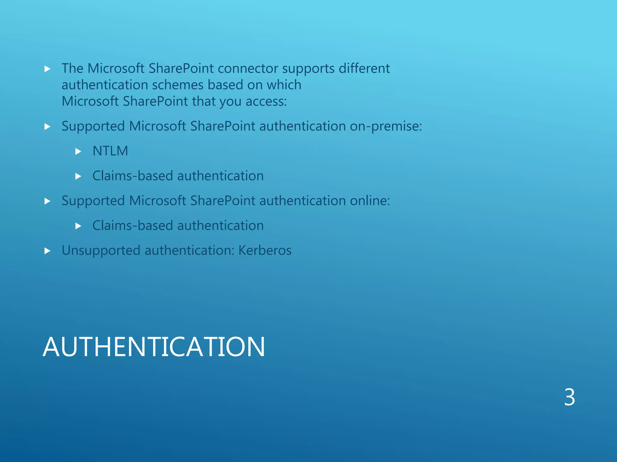 AUTHENTICATION
 The Microsoft SharePoint connector supports different
authentication schemes based on which
Microsoft SharePoint that you access:
 Supported Microsoft SharePoint authentication on-premise:
 NTLM
 Claims-based authentication
 Supported Microsoft SharePoint authentication online:
 Claims-based authentication
 Unsupported authentication: Kerberos
3
 