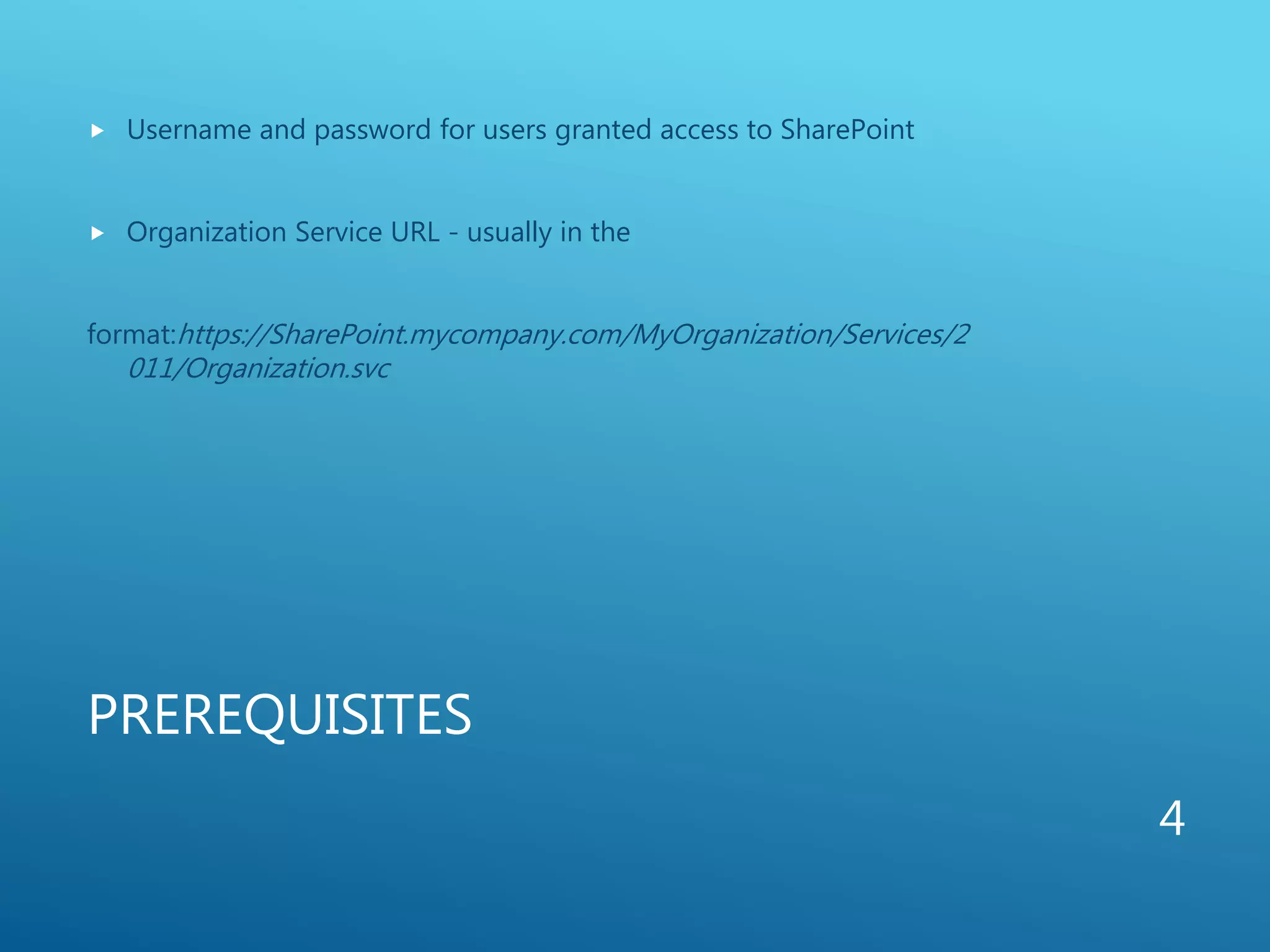 PREREQUISITES
 Username and password for users granted access to SharePoint
 Organization Service URL - usually in the
format:https://SharePoint.mycompany.com/MyOrganization/Services/2
011/Organization.svc
4
 