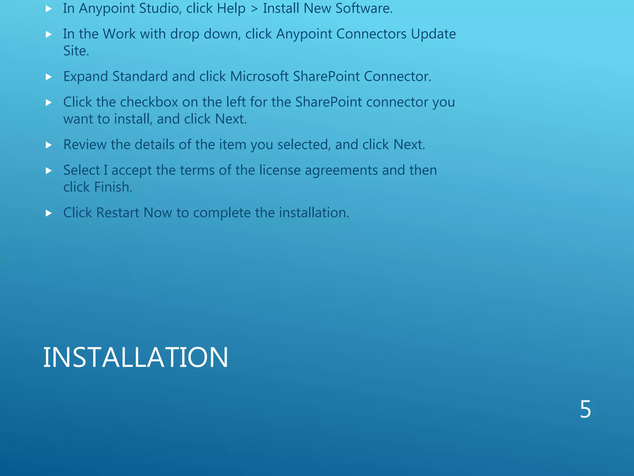 INSTALLATION
 In Anypoint Studio, click Help > Install New Software.
 In the Work with drop down, click Anypoint Connectors Update
Site.
 Expand Standard and click Microsoft SharePoint Connector.
 Click the checkbox on the left for the SharePoint connector you
want to install, and click Next.
 Review the details of the item you selected, and click Next.
 Select I accept the terms of the license agreements and then
click Finish.
 Click Restart Now to complete the installation.
5
 