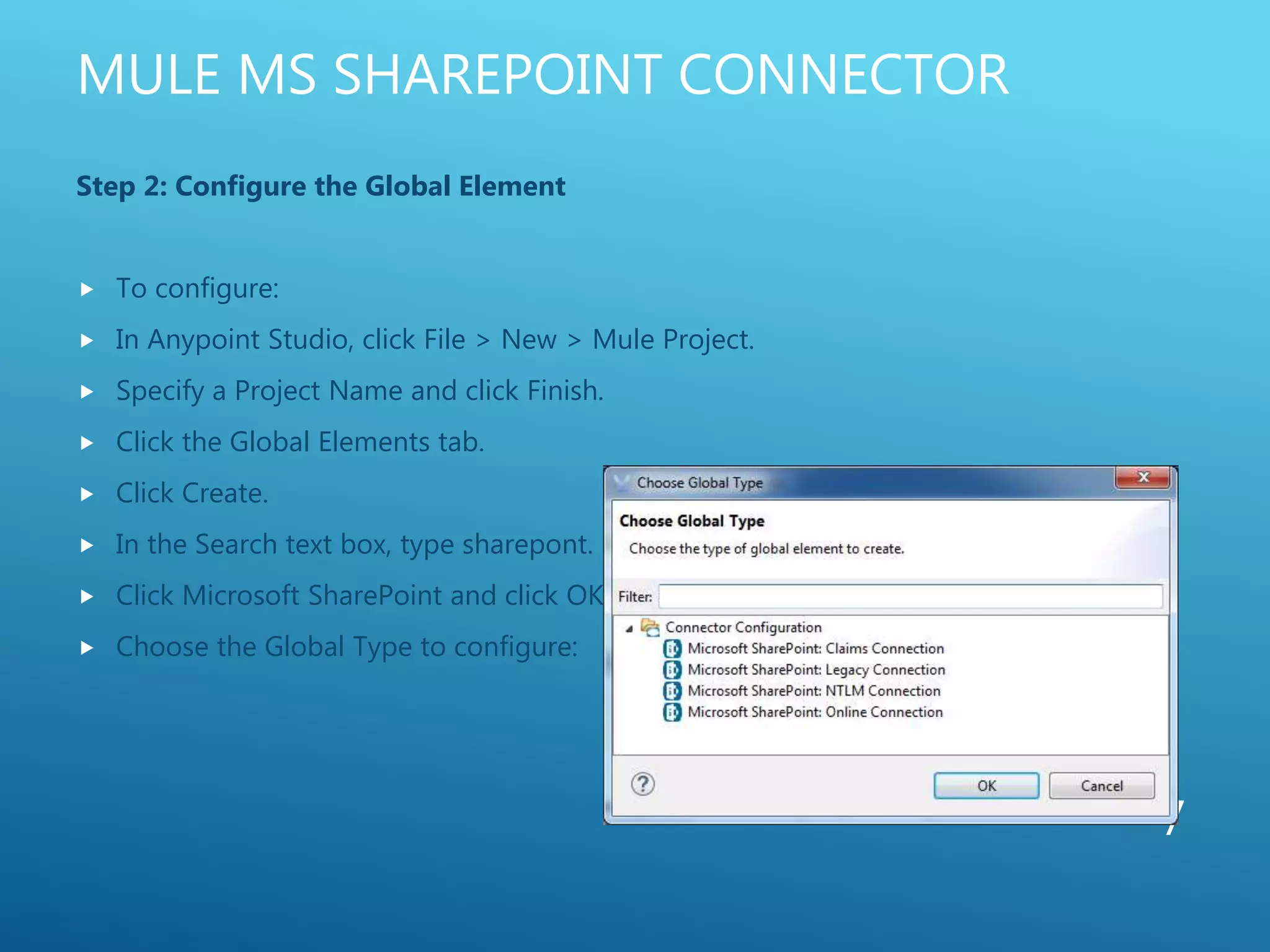 MULE MS SHAREPOINT CONNECTOR
Step 2: Configure the Global Element
 To configure:
 In Anypoint Studio, click File > New > Mule Project.
 Specify a Project Name and click Finish.
 Click the Global Elements tab.
 Click Create.
 In the Search text box, type sharepont.
 Click Microsoft SharePoint and click OK.
 Choose the Global Type to configure:
7
 