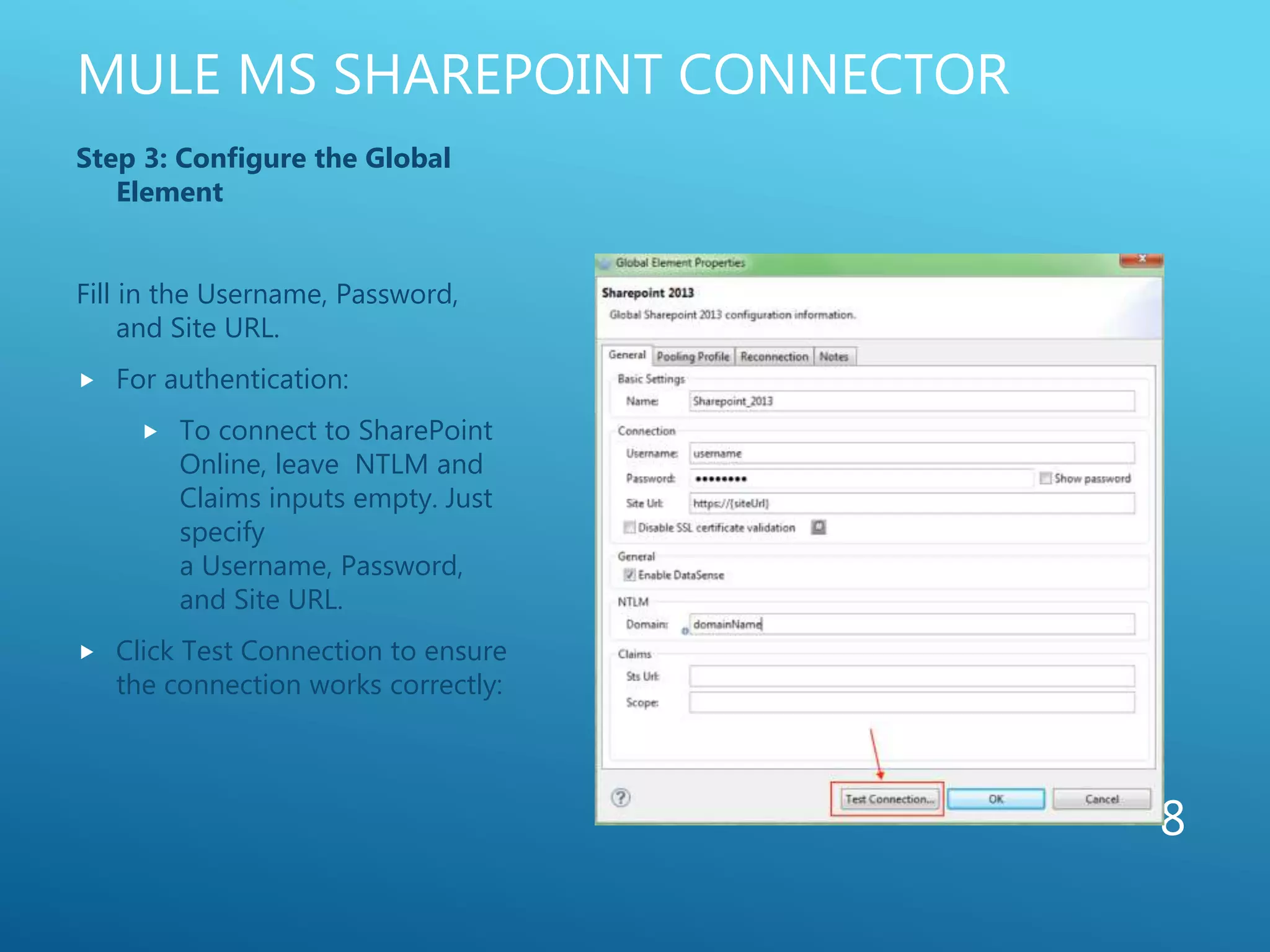 MULE MS SHAREPOINT CONNECTOR
Step 3: Configure the Global
Element
Fill in the Username, Password,
and Site URL.
 For authentication:
 To connect to SharePoint
Online, leave NTLM and
Claims inputs empty. Just
specify
a Username, Password,
and Site URL.
 Click Test Connection to ensure
the connection works correctly:
8
 