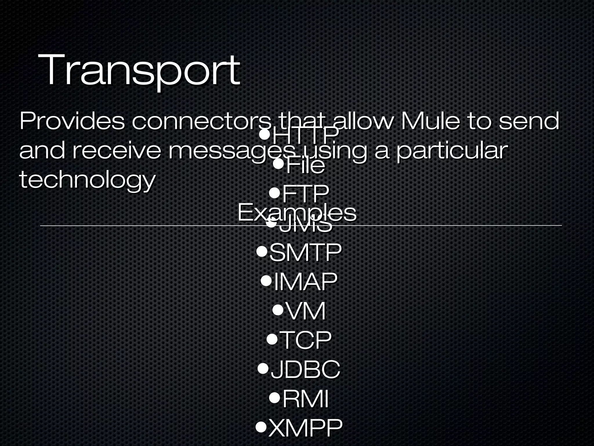 TransportTransport
Provides connectors that allow Mule to sendProvides connectors that allow Mule to send
and receive messages using a particularand receive messages using a particular
technologytechnology
•HTTPHTTP
•FileFile
•FTPFTP
•JMSJMS
•SMTPSMTP
•IMAPIMAP
•VMVM
•TCPTCP
•JDBCJDBC
•RMIRMI
•XMPPXMPP
ExamplesExamples
 