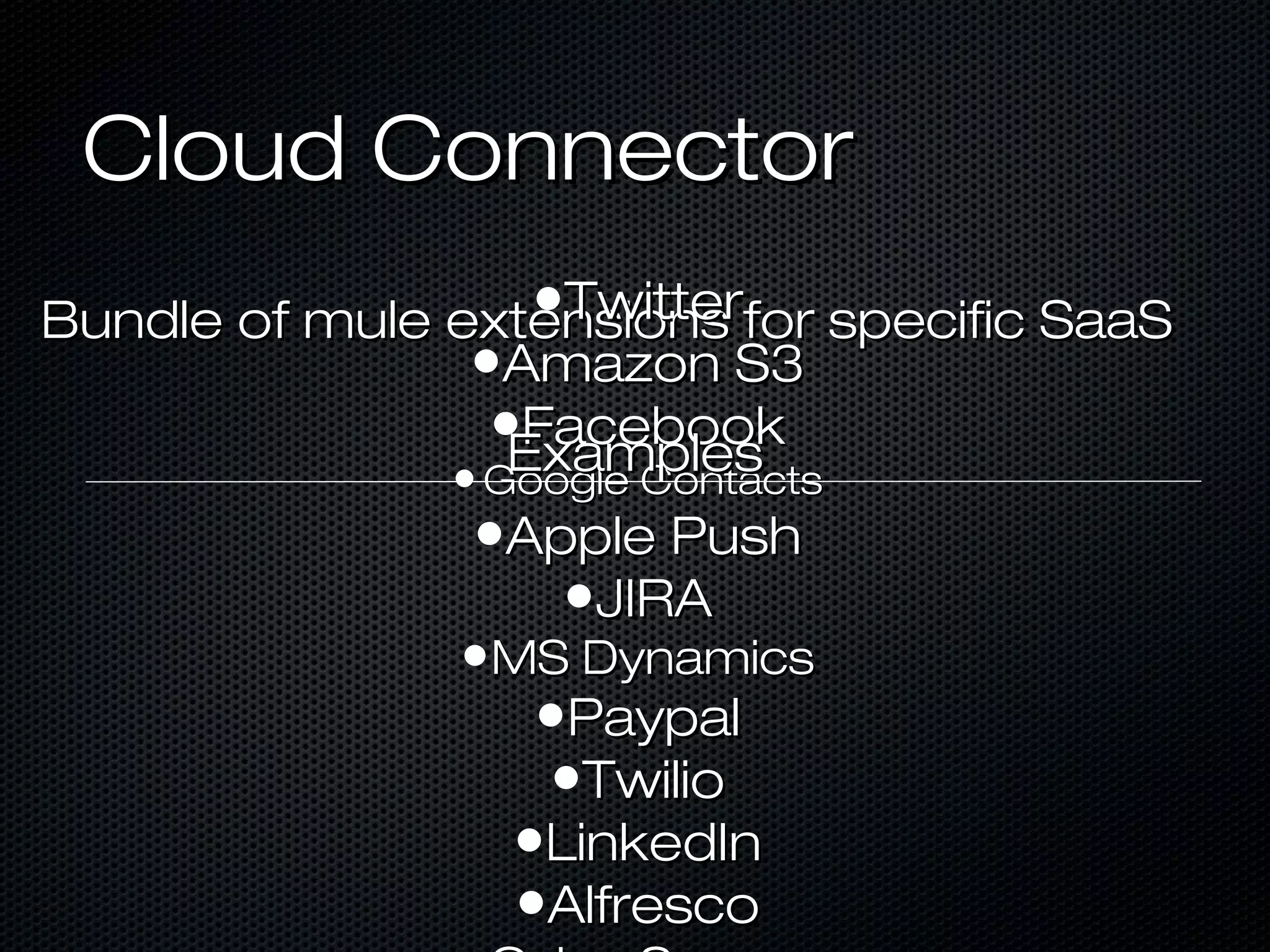 Cloud ConnectorCloud Connector
Bundle of mule extensions for specific SaaSBundle of mule extensions for specific SaaS•TwitterTwitter
•Amazon S3Amazon S3
•FacebookFacebook
• Google ContactsGoogle Contacts
•Apple PushApple Push
•JIRAJIRA
•MS DynamicsMS Dynamics
•PaypalPaypal
•TwilioTwilio
•LinkedInLinkedIn
•AlfrescoAlfresco
ExamplesExamples
 
