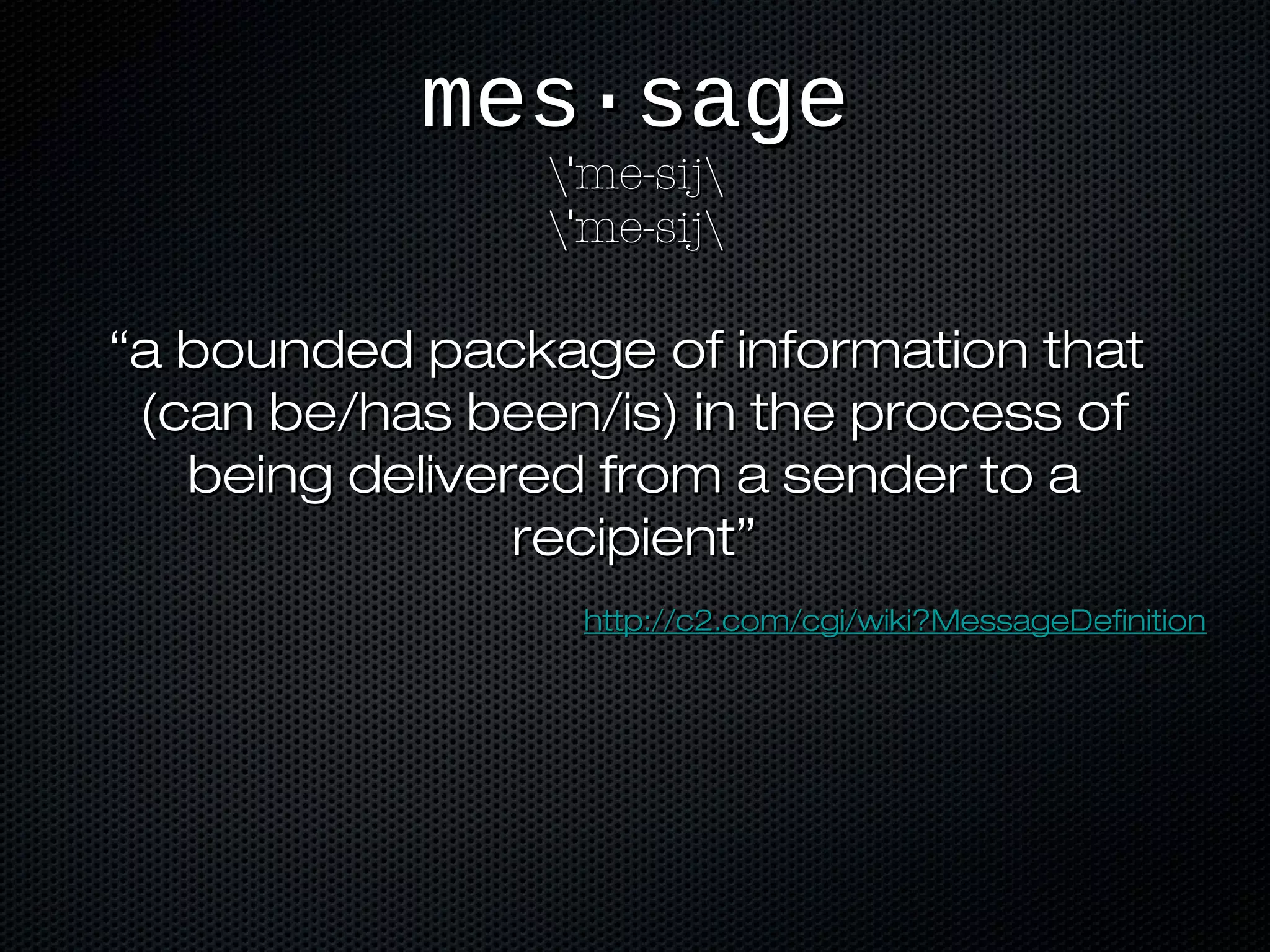 mes·sagemes·sage
 me-sijˈ me-sijˈ
 me-sijˈ me-sijˈ
““a bounded package of information thata bounded package of information that
(can be/has been/is) in the process of(can be/has been/is) in the process of
being delivered from a sender to abeing delivered from a sender to a
recipient”recipient”
http://c2.com/cgi/wiki?MessageDefinitionhttp://c2.com/cgi/wiki?MessageDefinition
 