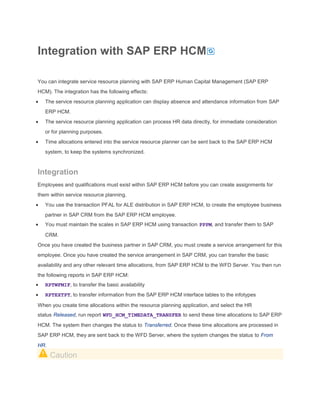 Integration with SAP ERP HCM
You can integrate service resource planning with SAP ERP Human Capital Management (SAP ERP
HCM). The integration has the following effects:
The service resource planning application can display absence and attendance information from SAP
ERP HCM.
The service resource planning application can process HR data directly, for immediate consideration
or for planning purposes.
Time allocations entered into the service resource planner can be sent back to the SAP ERP HCM
system, to keep the systems synchronized.

Integration
Employees and qualifications must exist within SAP ERP HCM before you can create assignments for
them within service resource planning.
You use the transaction PFAL for ALE distribution in SAP ERP HCM, to create the employee business
partner in SAP CRM from the SAP ERP HCM employee.
You must maintain the scales in SAP ERP HCM using transaction PPPM, and transfer them to SAP
CRM.
Once you have created the business partner in SAP CRM, you must create a service arrangement for this
employee. Once you have created the service arrangement in SAP CRM, you can transfer the basic
availability and any other relevant time allocations, from SAP ERP HCM to the WFD Server. You then run
the following reports in SAP ERP HCM:
RPTWFMIF, to transfer the basic availability
RPTEXTPT, to transfer information from the SAP ERP HCM interface tables to the infotypes
When you create time allocations within the resource planning application, and select the HR
status Released, run report WFD_HCM_TIMEDATA_TRANSFER to send these time allocations to SAP ERP
HCM. The system then changes the status to Transferred. Once these time allocations are processed in
SAP ERP HCM, they are sent back to the WFD Server, where the system changes the status to From
HR.

Caution

 