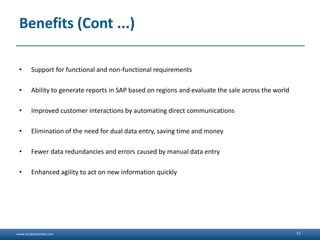 www.sanjeetpandey.com
Benefits (Cont ...)
• Support for functional and non-functional requirements
• Ability to generate reports in SAP based on regions and evaluate the sale across the world
• Improved customer interactions by automating direct communications
• Elimination of the need for dual data entry, saving time and money
• Fewer data redundancies and errors caused by manual data entry
• Enhanced agility to act on new information quickly
11
 