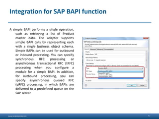 www.sanjeetpandey.com
Integration for SAP BAPI function
A simple BAPI performs a single operation,
such as retrieving a list of Product
master data. The adapter supports
simple BAPI calls by representing each
with a single business object schema.
Simple BAPIs can be used for outbound
or inbound processing. You can specify
synchronous RFC processing or
asynchronous transactional RFC (tRFC)
processing when you configure a
module for a simple BAPI. In addition,
for outbound processing, you can
specify asynchronous queued RFC
(qRFC) processing, in which BAPIs are
delivered to a predefined queue on the
SAP server.
5
 