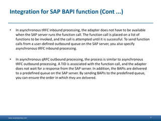 www.sanjeetpandey.com
Integration for SAP BAPI function (Cont ...)
• In asynchronous tRFC inbound processing, the adapter does not have to be available
when the SAP server runs the function call. The function call is placed on a list of
functions to be invoked, and the call is attempted until it is successful. To send function
calls from a user-defined outbound queue on the SAP server, you also specify
asynchronous tRFC inbound processing.
• In asynchronous qRFC outbound processing, the process is similar to asynchronous
tRFC outbound processing. A TID is associated with the function call, and the adapter
does not wait for a response from the SAP server. In addition, the BAPIs are delivered
to a predefined queue on the SAP server. By sending BAPIs to the predefined queue,
you can ensure the order in which they are delivered.
7
 