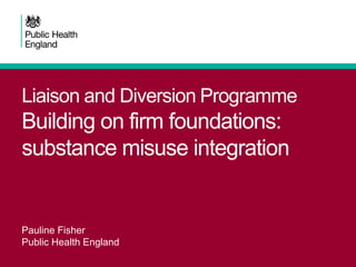 Liaison and Diversion Programme
Building on firm foundations:
substance misuse integration
Pauline Fisher
Public Health England
 