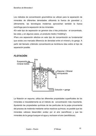 Beneficio de Minerales I
Los métodos de concentración gravimétrica se utilizan para la separación de
minerales de diferentes densidades utilizando la fuerza de gravedad y,
últimamente, las tecnologías modernas aprovechan también la fuerza
centrífuga para la separación de los minerales.
•En este tipo de separación se generan dos o tres productos : el concentrado,
las colas, y en algunos casos, un producto medio (“middling”).
•Para una separación efectiva en este tipo de concentración es fundamental
que exista una marcada diferencia de densidad entre el mineral y la ganga. A
partir del llamado critériode concentración,se tendráuna idea sobre el tipo de
separación posible.
FLOTACIÓN:
La flotación en espuma, utiliza las diferentes propiedades superficiales de los
minerales e indudablemente es el método de concentración más importante.
Ajustando las propiedades químicas de las partículas de la pulpa proveniente
del proceso de molienda mediante varios reactivos químicos, es posible que los
minerales valiosos desarrollen avidez por el aire (aerofílicos) y que los
minerales de la ganga busquen el agua y rechacen el aire (aerofóbicos).
Castro – Pavón 3º Minas
10
 