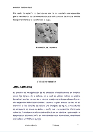 Beneficio de Minerales I
Por medio de agitación por burbujas de aire da por resultado una separación
por la transferencia de los minerales valiosos a las burbujas de aire que forman
la espuma flotante a la superficie de la pulpa.
Flotación de la mena
Celdas de flotación
AMALGAMACIÓN:
El proceso de Amalgamación se ha empleado tradicionalmente en Petorca
desde los tiempos de la colonia, en la cual se utilizan molinos de piedra
llamados trapiches para moler el mineral y conjuntamente con el agua formar
una especie de lodo o barro acuoso. Debido a la gran afinidad del oro por el
mercurio, al solo contacto se produce una amalgama de Hg-Au. la masa fluida
de amalgama se prensa en paños , con lo cual , se desprende el mercurio
sobrante. Posteriormente el mercurio unido al oro se volatiliza , quemándolo a
temperaturas sobre los 360
o
C en forma directa o con Acido nítrico, obteniendo
oro bruto de un 99,9% de pureza.
Castro – Pavón 3º Minas
11
 