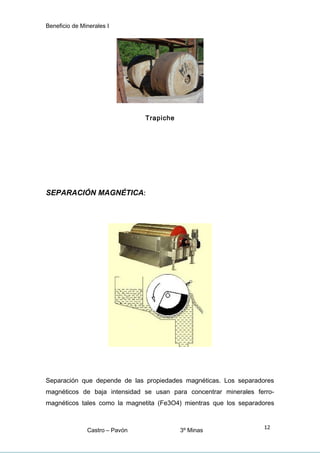 Beneficio de Minerales I
Trapiche
SEPARACIÓN MAGNÉTICA:
Separación que depende de las propiedades magnéticas. Los separadores
magnéticos de baja intensidad se usan para concentrar minerales ferro-
magnéticos tales como la magnetita (Fe3O4) mientras que los separadores
Castro – Pavón 3º Minas
12
 