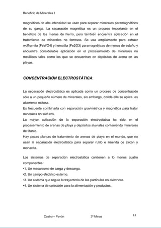 Beneficio de Minerales I
magnéticos de alta intensidad se usan para separar minerales paramagnéticos
de su ganga. La separación magnética es un proceso importante en el
beneficio de las menas de hierro, pero también encuentra aplicación en el
tratamiento de minerales no ferrosos. Se usa ampliamente para extraer
wolframita (FeWO4) y hematita (Fe2O3) paramagnéticas de menas de estaño y
encuentra considerable aplicación en el procesamiento de minerales no
metálicos tales como los que se encuentran en depósitos de arena en las
playas.
CONCENTRACIÓN ELECTROSTÁTICA:
La separación electrostática es aplicada como un proceso de concentración
sólo a un pequeño número de minerales, sin embargo, donde ella se aplica, es
altamente exitosa.
Es frecuente combinarla con separación gravimétrica y magnética para tratar
minerales no sulfuros.
La mayor aplicación de la separación electrostática ha sido en el
procesamiento de arenas de playa y depósitos aluviales conteniendo minerales
de titanio.
Hay pocas plantas de tratamiento de arenas de playa en el mundo, que no
usan la separación electrostática para separar rutilo e ilmenita de zircón y
monacita.
Los sistemas de separación electrostática contienen a lo menos cuatro
componentes :
•1. Un mecanismo de carga y descarga.
•2. Un campo eléctrico externo.
•3. Un sistema que regule la trayectoria de las partículas no eléctricas.
•4. Un sistema de colección para la alimentación y productos.
Castro – Pavón 3º Minas
13
 