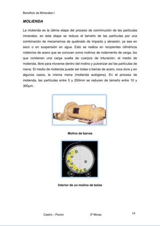 Beneficio de Minerales I
MOLIENDA
La molienda es la última etapa del proceso de conminución de las partículas
minerales; en ésta etapa se reduce el tamaño de las partículas por una
combinación de mecanismos de quebrado de impacto y abrasión, ya sea en
seco o en suspensión en agua. Esto se realiza en recipientes cilíndricos
rotatorios de acero que se conocen como molinos de rodamiento de carga, los
que contienen una carga suelta de cuerpos de trituración, el medio de
molienda, libre para moverse dentro del molino y pulverizar así las partículas de
mena. El medio de molienda puede ser bolas o barras de acero, roca dura y en
algunos casos, la misma mena (molienda autógena). En el proceso de
molienda, las partículas entre 5 y 250mm se reducen de tamaño entre 10 y
300μm.
Molino de barras
Interior de un molino de bolas
Castro – Pavón 3º Minas
14
 