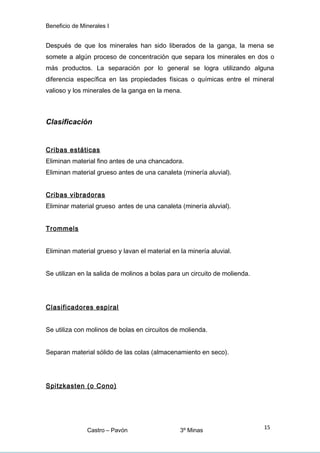 Beneficio de Minerales I
Después de que los minerales han sido liberados de la ganga, la mena se
somete a algún proceso de concentración que separa los minerales en dos o
más productos. La separación por lo general se logra utilizando alguna
diferencia específica en las propiedades físicas o químicas entre el mineral
valioso y los minerales de la ganga en la mena.
Clasificación
Cribas estáticas
Eliminan material fino antes de una chancadora.
Eliminan material grueso antes de una canaleta (minería aluvial).
Cribas vibradoras
Eliminar material grueso antes de una canaleta (minería aluvial).
Trommels
Eliminan material grueso y lavan el material en la minería aluvial.
Se utilizan en la salida de molinos a bolas para un circuito de molienda.
Clasificadores espiral
Se utiliza con molinos de bolas en circuitos de molienda.
Separan material sólido de las colas (almacenamiento en seco).
Spitzkasten (o Cono)
Castro – Pavón 3º Minas
15
 
