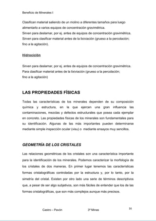 Beneficio de Minerales I
Clasifican material saliendo de un molino a diferentes tamaños para luego
alimentarlo a varios equipos de concentración gravimétrica.
Sirven para deslamar, por ej. antes de equipos de concentración gravimétrica.
Sirven para clasificar material antes de la lixiviación (grueso a la percolación;
fino a la agitación).
Hidrociclón
Sirven para deslamar, por ej. antes de equipos de concentración gravimétrica.
Para clasificar material antes de la lixiviación (grueso a la percolación;
fino a la agitación)
LAS PROPIEDADES FÍSICAS
Todas las características de los minerales dependen de su composición
química y estructura, en la que ejercen una gran influencia las
contaminaciones, mezclas y defectos estructurales que posea cada ejemplar
en concreto. Las propiedades físicas de los minerales son fundamentales para
su identificación. Algunas de las más importantes pueden determinarse
mediante simple inspección ocular (visu) o mediante ensayos muy sencillos.
GEOMETRÍA DE LOS CRISTALES
Las relaciones geométricas de los cristales son una característica importante
para la identificación de los minerales. Podemos caracterizar la morfología de
los cristales de dos maneras. En primer lugar tenemos las características
formas cristalográficas controladas por la estructura y, por lo tanto, por la
simetría del cristal. Existen por otro lado una serie de términos descriptivos
que, a pesar de ser algo subjetivos, son más fáciles de entender que los de las
formas cristalográficas, que son más complejos aunque más precisos.
Castro – Pavón 3º Minas
16
 