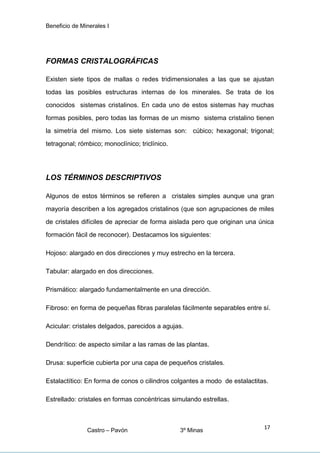 Beneficio de Minerales I
FORMAS CRISTALOGRÁFICAS
Existen siete tipos de mallas o redes tridimensionales a las que se ajustan
todas las posibles estructuras internas de los minerales. Se trata de los
conocidos sistemas cristalinos. En cada uno de estos sistemas hay muchas
formas posibles, pero todas las formas de un mismo sistema cristalino tienen
la simetría del mismo. Los siete sistemas son: cúbico; hexagonal; trigonal;
tetragonal; rómbico; monoclínico; triclínico.
LOS TÉRMINOS DESCRIPTIVOS
Algunos de estos términos se refieren a cristales simples aunque una gran
mayoría describen a los agregados cristalinos (que son agrupaciones de miles
de cristales difíciles de apreciar de forma aislada pero que originan una única
formación fácil de reconocer). Destacamos los siguientes:
Hojoso: alargado en dos direcciones y muy estrecho en la tercera.
Tabular: alargado en dos direcciones.
Prismático: alargado fundamentalmente en una dirección.
Fibroso: en forma de pequeñas fibras paralelas fácilmente separables entre sí.
Acicular: cristales delgados, parecidos a agujas.
Dendrítico: de aspecto similar a las ramas de las plantas.
Drusa: superficie cubierta por una capa de pequeños cristales.
Estalactítico: En forma de conos o cilindros colgantes a modo de estalactitas.
Estrellado: cristales en formas concéntricas simulando estrellas.
Castro – Pavón 3º Minas
17
 