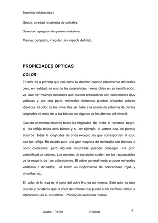 Beneficio de Minerales I
Geoda: cavidad recubierta de cristales.
Granular: agregado de granos cristalinos.
Masivo: compacto, irregular, sin aspecto definido.
PROPIEDADES ÓPTICAS
COLOR
El color es lo primero que nos llama la atención cuando observamos minerales
pero, en realidad, es una de las propiedades menos útiles en su identificación,
ya que hay muchos minerales que pueden presentarse con coloraciones muy
variadas y, por otra parte, minerales diferentes pueden presentar colores
idénticos. El color de los minerales se debe a la absorción selectiva de ciertas
longitudes de onda de la luz blanca por algunos de los átomos del mineral.
Cuando un mineral absorbe todas las longitudes de onda lo veremos negro,
si las refleja todas será blanco y si, por ejemplo, lo vemos azul, es porque
absorbe todas la longitudes de onda excepto las que corresponden al azul,
que las refleja. En estado puro una gran mayoría de minerales son blancos o
poco coloreados, pero algunas impurezas pueden conseguir una gran
variabilidad de colores. Los metales de transición suelen ser los responsables
de la mayoría de las coloraciones. El cobre generalmente produce minerales
verdosos o azulados; el hierro es responsable de coloraciones rojas y
amarillas, etc.
El color de la raya es el color del polvo fino de un mineral. Este color es más
preciso y constante que el color del mineral que puede sufrir cambios debido a
alteraciones en su superficie. Proceso de selección manual.
Castro – Pavón 3º Minas
18
 