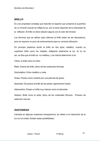 Beneficio de Minerales I
BRILLO
Es una propiedad compleja que describe el aspecto que presenta la superficie
de un mineral cuando se refleja la luz, por lo tanto depende de la intensidad de
la reflexión. El brillo no tiene relación alguna con el color del mineral.
Los términos que se utilizan para referirse al brillo tratan de ser descriptivos,
pero se requiere un poco de entrenamiento para su correcta utilización.
En principio podemos dividir el brillo en dos tipos: metálico, cuando su
superficie brilla como los metales, reflejando totalmente la luz. Si no es
así, se dice que el brillo es no metálico, y se intenta determinar si es:
Vítreo: si brilla como el vidrio.
Mate: Carece de brillo, típico de las sustancias terrosas.
Submetálico: Entre metálico y mate.
Graso: Parece como cubierto por una película de grasa.
Nacarado: Se parece al brillo de las perlas, ligeramente irisado.
Adamantino: Posee un brillo muy intenso como el diamante.
Sedoso: Brilla como la seda; típico de los materiales fibrosos. Proceso de
selección manual.
DIAFANIDAD
Llamada en algunas ocasiones transparencia, se refiere a la interacción de la
luz con el cristal. Existen estas posibilidades:
Castro – Pavón 3º Minas
19
 