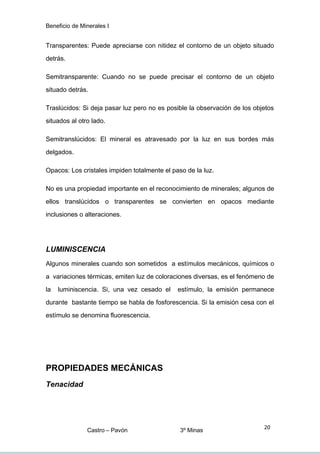Beneficio de Minerales I
Transparentes: Puede apreciarse con nitidez el contorno de un objeto situado
detrás.
Semitransparente: Cuando no se puede precisar el contorno de un objeto
situado detrás.
Traslúcidos: Si deja pasar luz pero no es posible la observación de los objetos
situados al otro lado.
Semitranslúcidos: El mineral es atravesado por la luz en sus bordes más
delgados.
Opacos: Los cristales impiden totalmente el paso de la luz.
No es una propiedad importante en el reconocimiento de minerales; algunos de
ellos translúcidos o transparentes se convierten en opacos mediante
inclusiones o alteraciones.
LUMINISCENCIA
Algunos minerales cuando son sometidos a estímulos mecánicos, químicos o
a variaciones térmicas, emiten luz de coloraciones diversas, es el fenómeno de
la luminiscencia. Si, una vez cesado el estímulo, la emisión permanece
durante bastante tiempo se habla de fosforescencia. Si la emisión cesa con el
estímulo se denomina fluorescencia.
PROPIEDADES MECÁNICAS
Tenacidad
Castro – Pavón 3º Minas
20
 