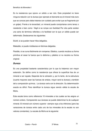 Beneficio de Minerales I
Es la resistencia que opone un sólido a ser roto. Esta propiedad no tiene
ninguna relación con la dureza (por ejemplo el diamante es el mineral más duro
que se conoce pero debe tratarse con cuidado para evitar que se fragmente por
un golpe). Frente a la tenacidad, un mineral puede comportarse como tenaz o
resistente o bien como frágil si se rompe con facilidad Por otra parte existen
una serie de términos referidos a la facilidad con la que un sólido puede ser
deformado. Destacamos los siguientes:
Dúctil, si se pueden hacer hilos delgados.
Maleable, si puede moldearse en láminas delgadas.
Flexible, si se curva fácilmente sin romperse. Elástico, cuando recobra su forma
primitiva al cesar la fuerza que lo deforma y plástico si no recobra su forma
original.
Dureza
Es una propiedad bastante característica por lo que la tratamos con mayor
extensión. Se define como la resistencia que ofrece la superficie lisa de un
mineral a ser rayada. Depende de la cohesión y, por lo tanto, de la estructura
(cuanto mayores sean las fuerzas de enlace, mayor será la dureza) y también
del a composición química. La dureza varía con la dirección. Su determinación
exacta es difícil. Para identificar la dureza sigue siendo válida la escala de
Mohs.
Esta escala toma como referencia 10 minerales a los cuales se les asigna un
número entero. Comparando sus durezas se puede determinar la de cualquier
mineral. El mineral con número superior siempre raya a los inferiores (pero las
variaciones de dureza entre cada uno de los minerales de la escala no son
valores constantes). La escala de Mohs es la siguiente:
Castro – Pavón 3º Minas
21
 
