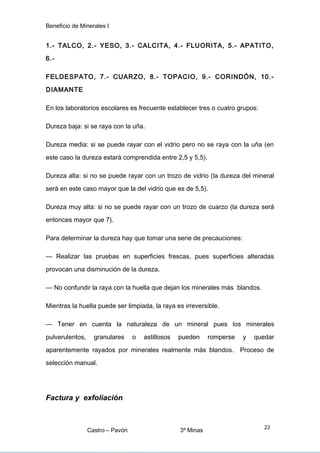 Beneficio de Minerales I
1.- TALCO, 2.- YESO, 3.- CALCITA, 4.- FLUORITA, 5.- APATITO,
6.-
FELDESPATO, 7.- CUARZO, 8.- TOPACIO, 9.- CORINDÓN, 10.-
DIAMANTE
En los laboratorios escolares es frecuente establecer tres o cuatro grupos:
Dureza baja: si se raya con la uña.
Dureza media: si se puede rayar con el vidrio pero no se raya con la uña (en
este caso la dureza estará comprendida entre 2,5 y 5,5).
Dureza alta: si no se puede rayar con un trozo de vidrio (la dureza del mineral
será en este caso mayor que la del vidrio que es de 5,5).
Dureza muy alta: si no se puede rayar con un trozo de cuarzo (la dureza será
entonces mayor que 7).
Para determinar la dureza hay que tomar una serie de precauciones:
— Realizar las pruebas en superficies frescas, pues superficies alteradas
provocan una disminución de la dureza.
— No confundir la raya con la huella que dejan los minerales más blandos.
Mientras la huella puede ser limpiada, la raya es irreversible.
— Tener en cuenta la naturaleza de un mineral pues los minerales
pulverulentos, granulares o astillosos pueden romperse y quedar
aparentemente rayados por minerales realmente más blandos. Proceso de
selección manual.
Factura y exfoliación
Castro – Pavón 3º Minas
22
 