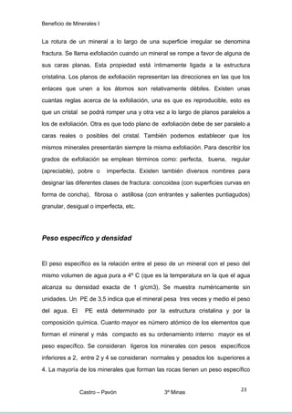 Beneficio de Minerales I
La rotura de un mineral a lo largo de una superficie irregular se denomina
fractura. Se llama exfoliación cuando un mineral se rompe a favor de alguna de
sus caras planas. Esta propiedad está íntimamente ligada a la estructura
cristalina. Los planos de exfoliación representan las direcciones en las que los
enlaces que unen a los átomos son relativamente débiles. Existen unas
cuantas reglas acerca de la exfoliación, una es que es reproducible, esto es
que un cristal se podrá romper una y otra vez a lo largo de planos paralelos a
los de exfoliación. Otra es que todo plano de exfoliación debe de ser paralelo a
caras reales o posibles del cristal. También podemos establecer que los
mismos minerales presentarán siempre la misma exfoliación. Para describir los
grados de exfoliación se emplean términos como: perfecta, buena, regular
(apreciable), pobre o imperfecta. Existen también diversos nombres para
designar las diferentes clases de fractura: concoidea (con superficies curvas en
forma de concha), fibrosa o astillosa (con entrantes y salientes puntiagudos)
granular, desigual o imperfecta, etc.
Peso específico y densidad
El peso específico es la relación entre el peso de un mineral con el peso del
mismo volumen de agua pura a 4º C (que es la temperatura en la que el agua
alcanza su densidad exacta de 1 g/cm3). Se muestra numéricamente sin
unidades. Un PE de 3,5 indica que el mineral pesa tres veces y medio el peso
del agua. El PE está determinado por la estructura cristalina y por la
composición química. Cuanto mayor es número atómico de los elementos que
forman el mineral y más compacto es su ordenamiento interno mayor es el
peso específico. Se consideran ligeros los minerales con pesos específicos
inferiores a 2, entre 2 y 4 se consideran normales y pesados los superiores a
4. La mayoría de los minerales que forman las rocas tienen un peso específico
Castro – Pavón 3º Minas
23
 