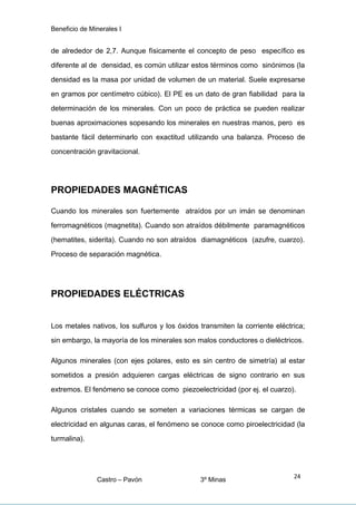 Beneficio de Minerales I
de alrededor de 2,7. Aunque físicamente el concepto de peso específico es
diferente al de densidad, es común utilizar estos términos como sinónimos (la
densidad es la masa por unidad de volumen de un material. Suele expresarse
en gramos por centímetro cúbico). El PE es un dato de gran fiabilidad para la
determinación de los minerales. Con un poco de práctica se pueden realizar
buenas aproximaciones sopesando los minerales en nuestras manos, pero es
bastante fácil determinarlo con exactitud utilizando una balanza. Proceso de
concentración gravitacional.
PROPIEDADES MAGNÉTICAS
Cuando los minerales son fuertemente atraídos por un imán se denominan
ferromagnéticos (magnetita). Cuando son atraídos débilmente paramagnéticos
(hematites, siderita). Cuando no son atraídos diamagnéticos (azufre, cuarzo).
Proceso de separación magnética.
PROPIEDADES ELÉCTRICAS
Los metales nativos, los sulfuros y los óxidos transmiten la corriente eléctrica;
sin embargo, la mayoría de los minerales son malos conductores o dieléctricos.
Algunos minerales (con ejes polares, esto es sin centro de simetría) al estar
sometidos a presión adquieren cargas eléctricas de signo contrario en sus
extremos. El fenómeno se conoce como piezoelectricidad (por ej. el cuarzo).
Algunos cristales cuando se someten a variaciones térmicas se cargan de
electricidad en algunas caras, el fenómeno se conoce como piroelectricidad (la
turmalina).
Castro – Pavón 3º Minas
24
 