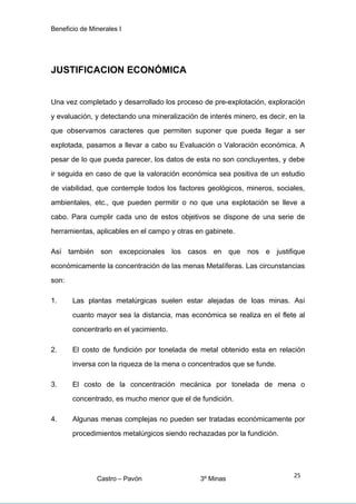 Beneficio de Minerales I
JUSTIFICACION ECONÓMICA
Una vez completado y desarrollado los proceso de pre-explotación, exploración
y evaluación, y detectando una mineralización de interés minero, es decir, en la
que observamos caracteres que permiten suponer que pueda llegar a ser
explotada, pasamos a llevar a cabo su Evaluación o Valoración económica. A
pesar de lo que pueda parecer, los datos de esta no son concluyentes, y debe
ir seguida en caso de que la valoración económica sea positiva de un estudio
de viabilidad, que contemple todos los factores geológicos, mineros, sociales,
ambientales, etc., que pueden permitir o no que una explotación se lleve a
cabo. Para cumplir cada uno de estos objetivos se dispone de una serie de
herramientas, aplicables en el campo y otras en gabinete.
Así también son excepcionales los casos en que nos e justifique
económicamente la concentración de las menas Metalíferas. Las circunstancias
son:
1. Las plantas metalúrgicas suelen estar alejadas de loas minas. Así
cuanto mayor sea la distancia, mas económica se realiza en el flete al
concentrarlo en el yacimiento.
2. El costo de fundición por tonelada de metal obtenido esta en relación
inversa con la riqueza de la mena o concentrados que se funde.
3. El costo de la concentración mecánica por tonelada de mena o
concentrado, es mucho menor que el de fundición.
4. Algunas menas complejas no pueden ser tratadas económicamente por
procedimientos metalúrgicos siendo rechazadas por la fundición.
Castro – Pavón 3º Minas
25
 