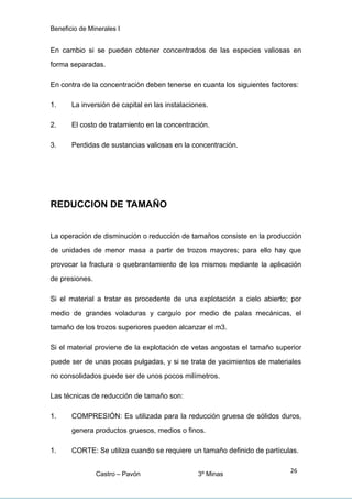 Beneficio de Minerales I
En cambio si se pueden obtener concentrados de las especies valiosas en
forma separadas.
En contra de la concentración deben tenerse en cuanta los siguientes factores:
1. La inversión de capital en las instalaciones.
2. El costo de tratamiento en la concentración.
3. Perdidas de sustancias valiosas en la concentración.
REDUCCION DE TAMAÑO
La operación de disminución o reducción de tamaños consiste en la producción
de unidades de menor masa a partir de trozos mayores; para ello hay que
provocar la fractura o quebrantamiento de los mismos mediante la aplicación
de presiones.
Si el material a tratar es procedente de una explotación a cielo abierto; por
medio de grandes voladuras y carguío por medio de palas mecánicas, el
tamaño de los trozos superiores pueden alcanzar el m3.
Si el material proviene de la explotación de vetas angostas el tamaño superior
puede ser de unas pocas pulgadas, y si se trata de yacimientos de materiales
no consolidados puede ser de unos pocos milímetros.
Las técnicas de reducción de tamaño son:
1. COMPRESIÓN: Es utilizada para la reducción gruesa de sólidos duros,
genera productos gruesos, medios o finos.
1. CORTE: Se utiliza cuando se requiere un tamaño definido de partículas.
Castro – Pavón 3º Minas
26
 