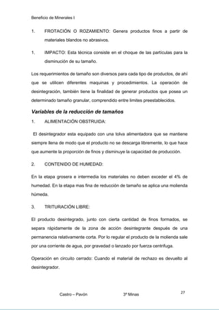 Beneficio de Minerales I
1. FROTACIÓN O ROZAMIENTO: Genera productos finos a partir de
materiales blandos no abrasivos.
1. IMPACTO: Esta técnica consiste en el choque de las partículas para la
disminución de su tamaño.
Los requerimientos de tamaño son diversos para cada tipo de productos, de ahí
que se utilicen diferentes maquinas y procedimientos. La operación de
desintegración, también tiene la finalidad de generar productos que posea un
determinado tamaño granular, comprendido entre limites preestablecidos.
Variables de la reducción de tamaños
1. ALIMENTACIÓN OBSTRUIDA:
El desintegrador esta equipado con una tolva alimentadora que se mantiene
siempre llena de modo que el producto no se descarga libremente, lo que hace
que aumente la proporción de finos y disminuye la capacidad de producción.
2. CONTENIDO DE HUMEDAD:
En la etapa grosera e intermedia los materiales no deben exceder el 4% de
humedad. En la etapa mas fina de reducción de tamaño se aplica una molienda
húmeda.
3. TRITURACIÓN LIBRE:
El producto desintegrado, junto con cierta cantidad de finos formados, se
separa rápidamente de la zona de acción desintegrante después de una
permanencia relativamente corta. Por lo regular el producto de la molienda sale
por una corriente de agua, por gravedad o lanzado por fuerza centrifuga.
Operación en circuito cerrado: Cuando el material de rechazo es devuelto al
desintegrador.
Castro – Pavón 3º Minas
27
 