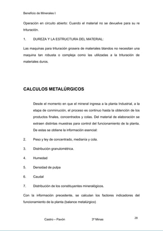 Beneficio de Minerales I
Operación en circuito abierto: Cuando el material no se devuelve para su re
trituración.
1. DUREZA Y LA ESTRUCTURA DEL MATERIAL:
Las maquinas para trituración grosera de materiales blandos no necesitan una
maquina tan robusta o compleja como las utilizadas a la trituración de
materiales duros.
CALCULOS METALÚRGICOS
Desde el momento en que el mineral ingresa a la planta Industrial, a la
etapa de conminución, el proceso es continuo hasta la obtención de los
productos finales, concentrados y colas. Del material de elaboración se
extraen distintas muestras para control del funcionamiento de la planta.
De estas se obtiene la información esencial:
2. Peso y ley de concentrado, medianía y cola.
3. Distribución granulométrica.
4. Humedad
5. Densidad de pulpa
6. Caudal
7. Distribución de los constituyentes mineralógicos.
Con la información precedente, se calculan los factores indicadores del
funcionamiento de la planta (balance metalúrgico)
Castro – Pavón 3º Minas
28
 